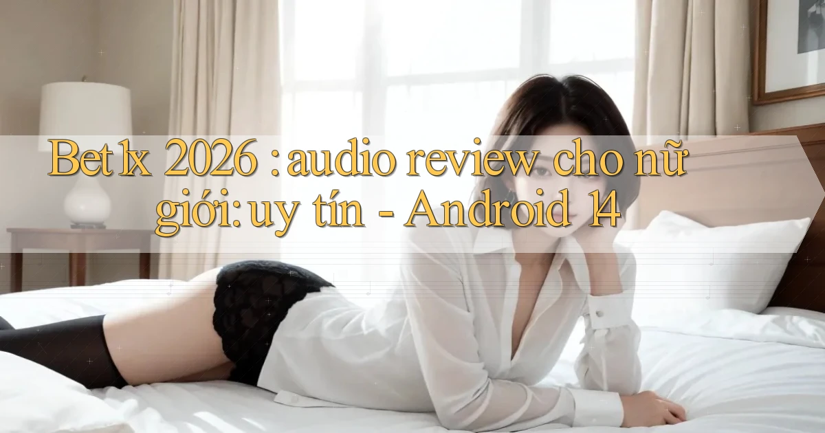 Bet1x 2026 audio review cho nữ giới uy tín   Android 14