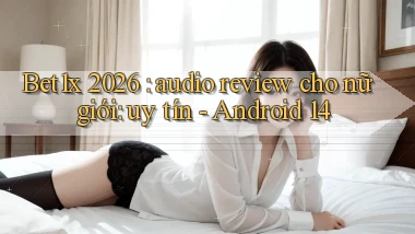 Bet1x 2026 audio review cho nữ giới uy tín   Android 14
