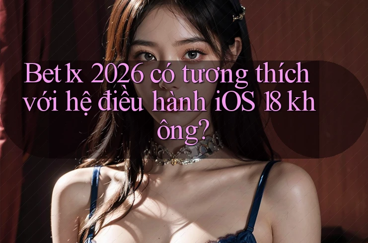 Bet1x 2026 có tương thích với hệ điều hành iOS 18 không?