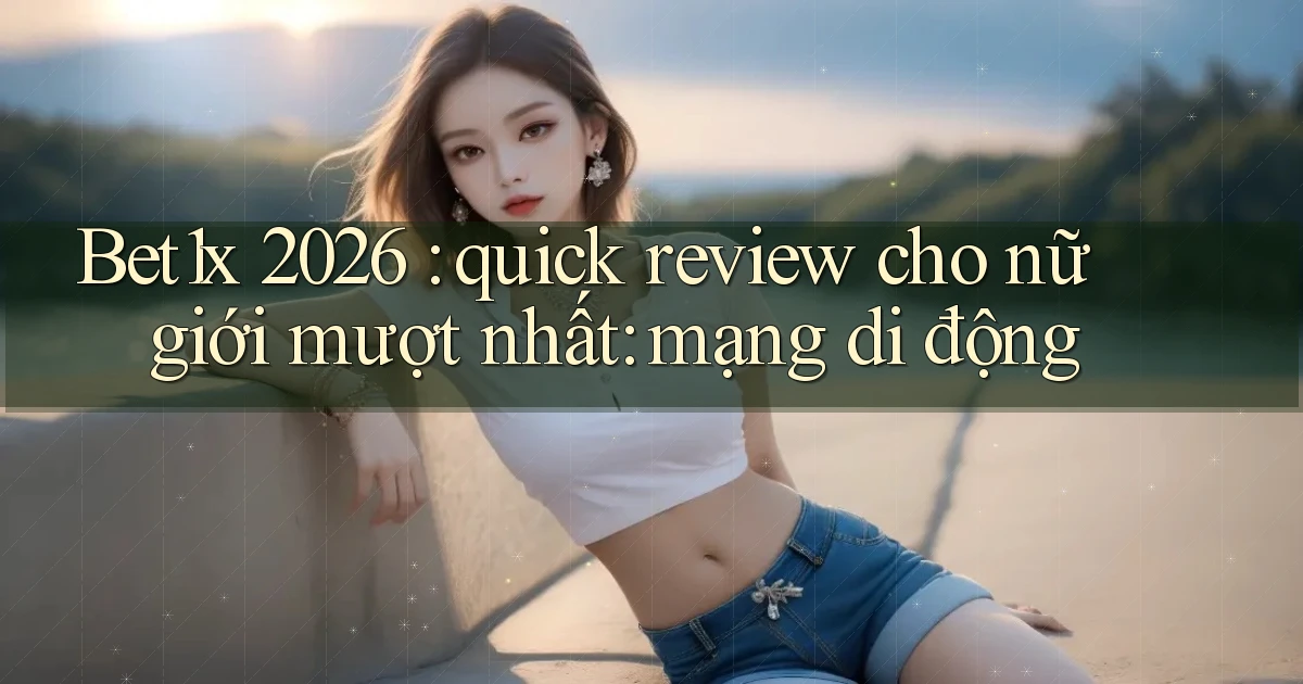 Bet1x 2026 quick review cho nữ giới mượt nhất mạng di động