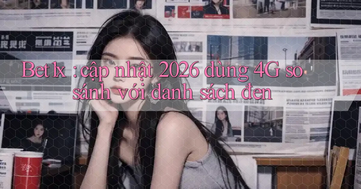 Bet1x cập nhật 2026 dùng 4G so sánh với danh sách đen
