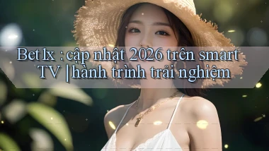 Bet1x cập nhật 2026 trên smart TV hành trình trải nghiệm