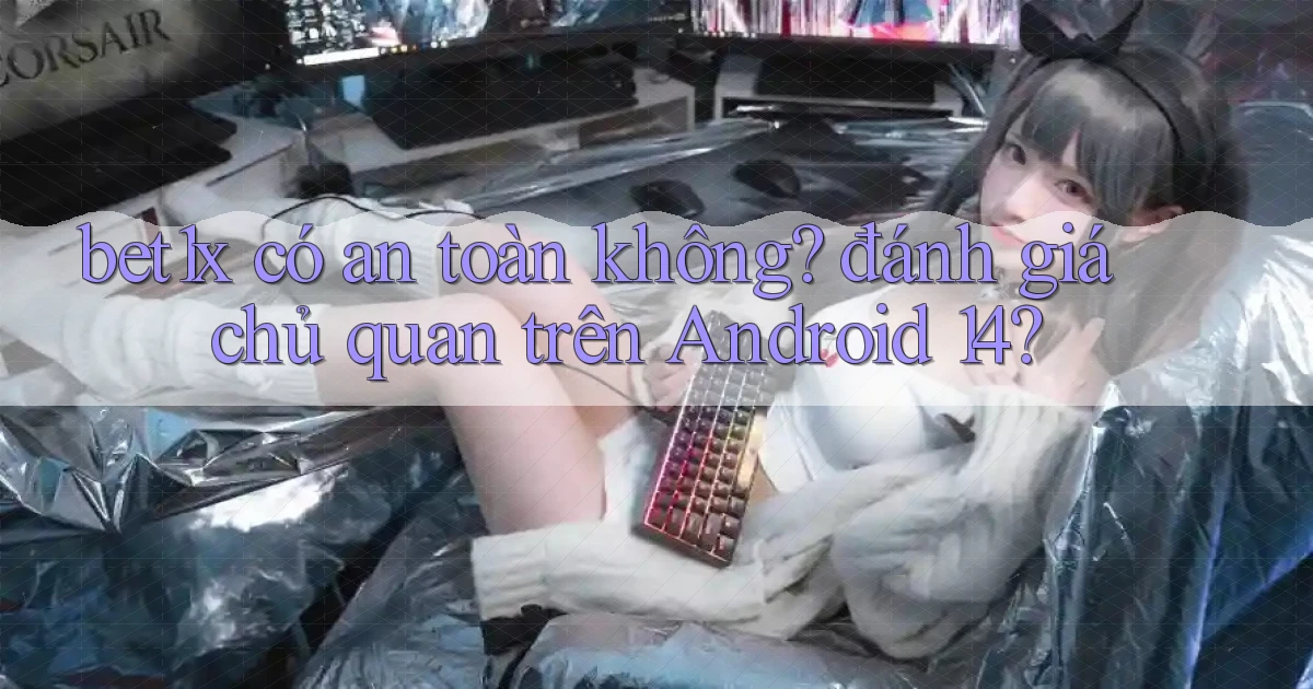 bet1x có an toàn không đánh giá chủ quan trên Android 14