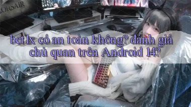 bet1x có an toàn không đánh giá chủ quan trên Android 14