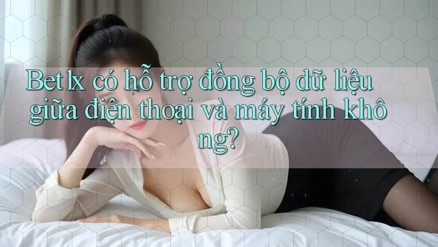 Bet1x có hỗ trợ đồng bộ dữ liệu giữa điện thoại và máy tính không?