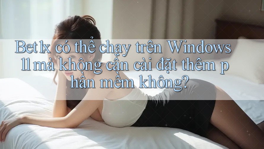 Bet1x có thể chạy trên Windows 11 mà không cần cài đặt thêm phần mềm không?