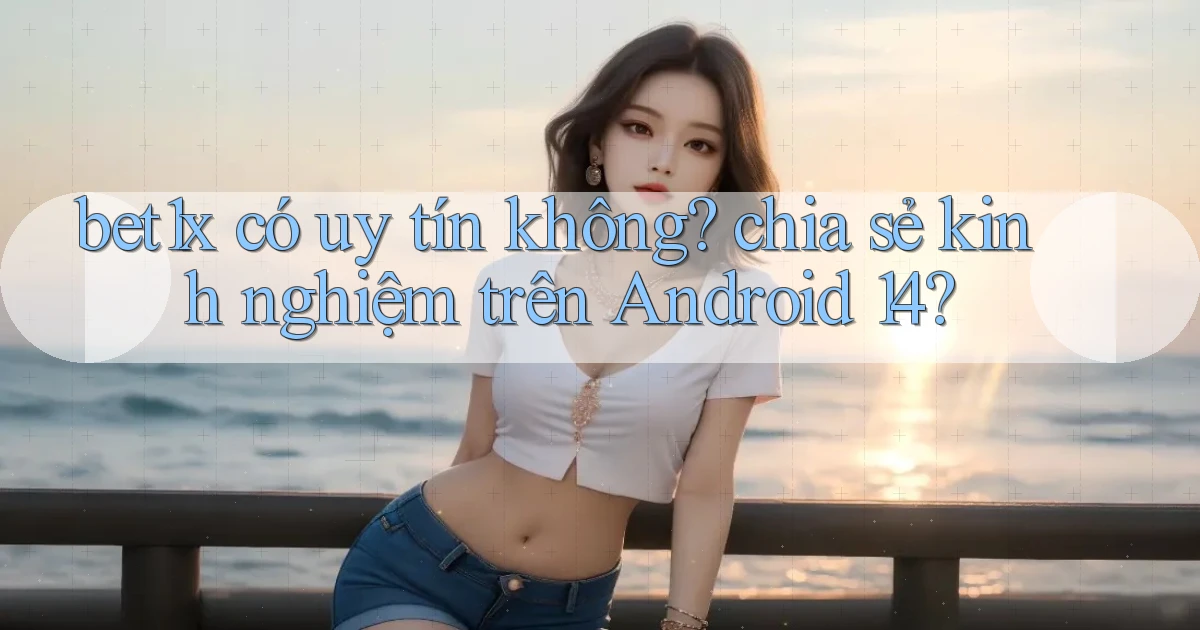 bet1x có uy tín không chia sẻ kinh nghiệm trên Android 14
