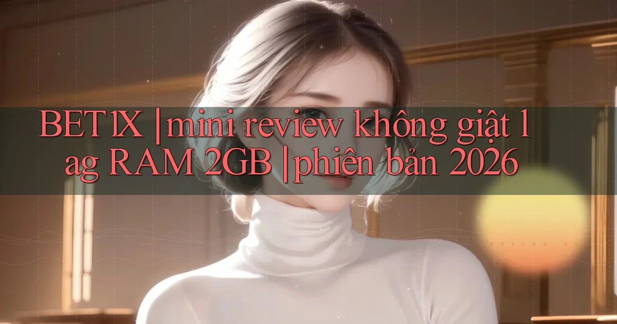 BET1X mini review không giật lag RAM 2GB phiên bản 2026