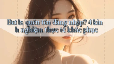 Bet1x quên tên đăng nhập 4 kinh nghiệm thực tế khắc phục