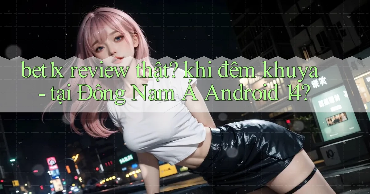 bet1x review thật khi đêm khuya   tại Đông Nam Á Android 14