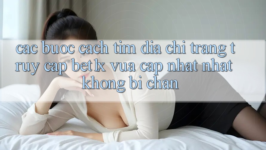 Các bước Cách Tìm Địa chỉ trang Truy Cập bet1x Vừa cập nhật Nhất Không Bị Chặn