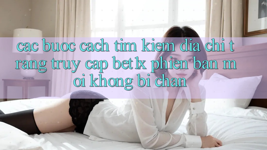Các bước Cách Tìm kiếm Địa chỉ trang Truy Cập bet1x Phiên bản mới Không Bị Chặn