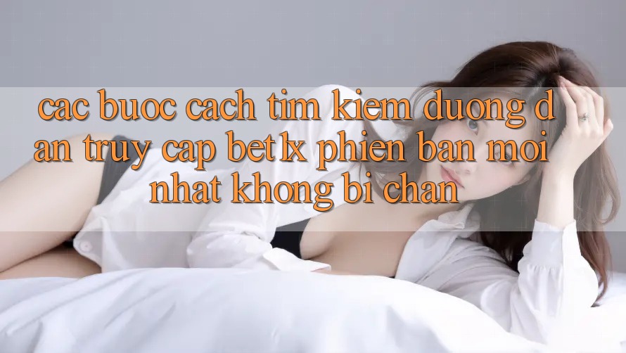 Các bước Cách Tìm kiếm Đường dẫn Truy Cập bet1x Phiên bản mới Nhất Không Bị Chặn