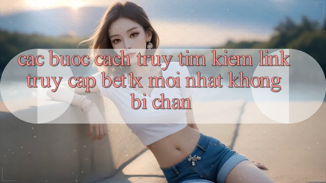 Các bước Cách Truy tìm kiếm Link Truy Cập bet1x Mới Nhất Không Bị Chặn