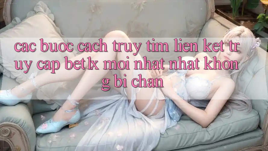 Các bước Cách Truy tìm Liên kết Truy Cập bet1x Mới nhất Nhất Không Bị Chặn