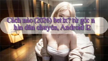 Cách nào (2026) bet1x từ góc nhìn dân chuyên, Android 12