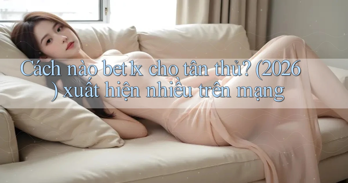 Cách nào bet1x cho tân thủ (2026) xuất hiện nhiều trên mạng