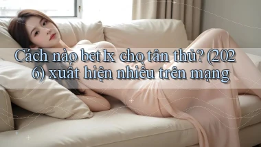 Cách nào bet1x cho tân thủ (2026) xuất hiện nhiều trên mạng
