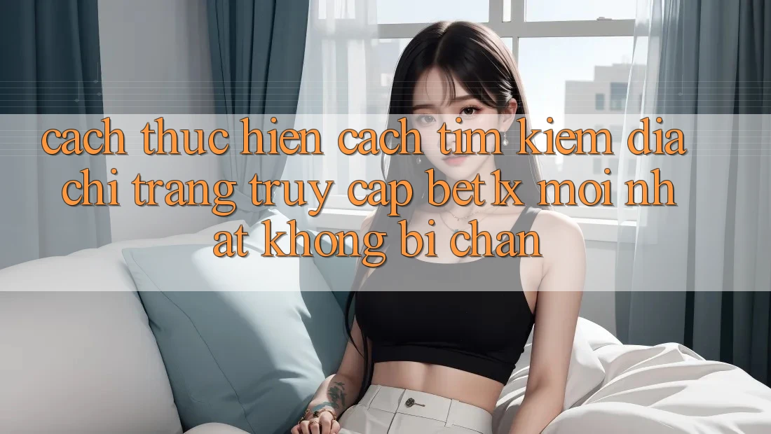 Cách thực hiện Cách Tìm kiếm Địa chỉ trang Truy Cập bet1x Mới Nhất Không Bị Chặn