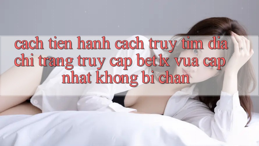 Cách tiến hành Cách Truy tìm Địa chỉ trang Truy Cập bet1x Vừa cập nhật Không Bị Chặn