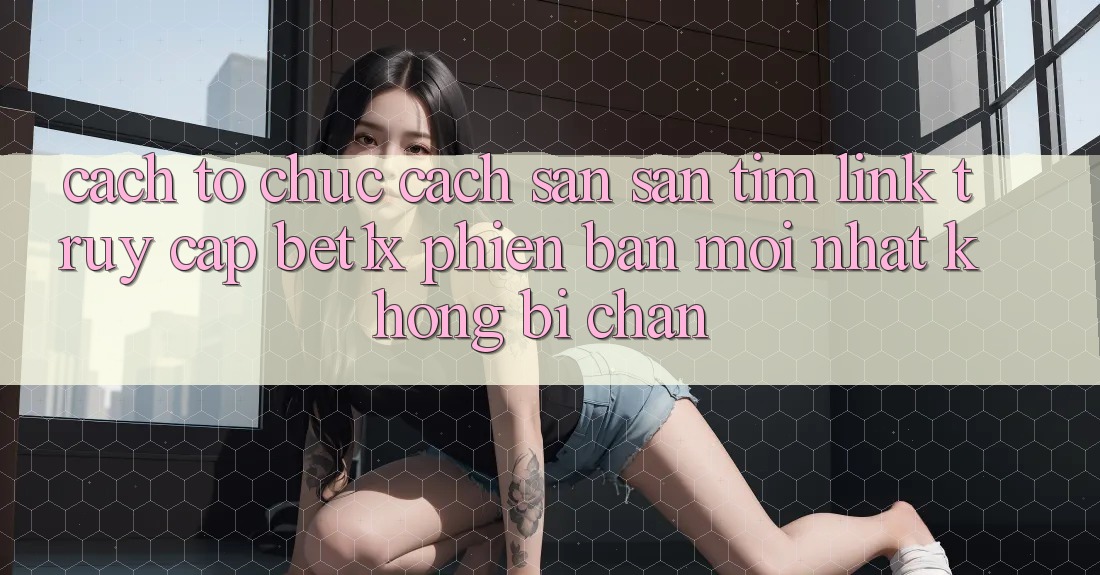 Cách tổ chức Cách Săn săn tìm Link Truy Cập bet1x Phiên bản mới Nhất Không Bị Chặn Cách tổ chức Cách Săn săn tìm Link Truy Cập bet1x Phiên bản mới Nhất Không Bị Chặn