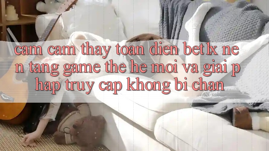 Cảm cảm thấy Toàn Diện bet1x - Nền Tảng Game Thế Hệ Mới Và Giải Pháp Truy Cập Không Bị Chặn Cảm cảm thấy Toàn Diện bet1x - Nền Tảng Game Thế Hệ Mới Và Giải Pháp Truy Cập Không Bị Chặn