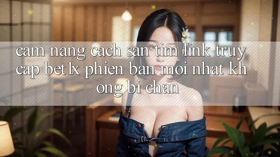 Cẩm nang Cách Săn tìm Link Truy Cập bet1x Phiên bản mới Nhất Không Bị Chặn