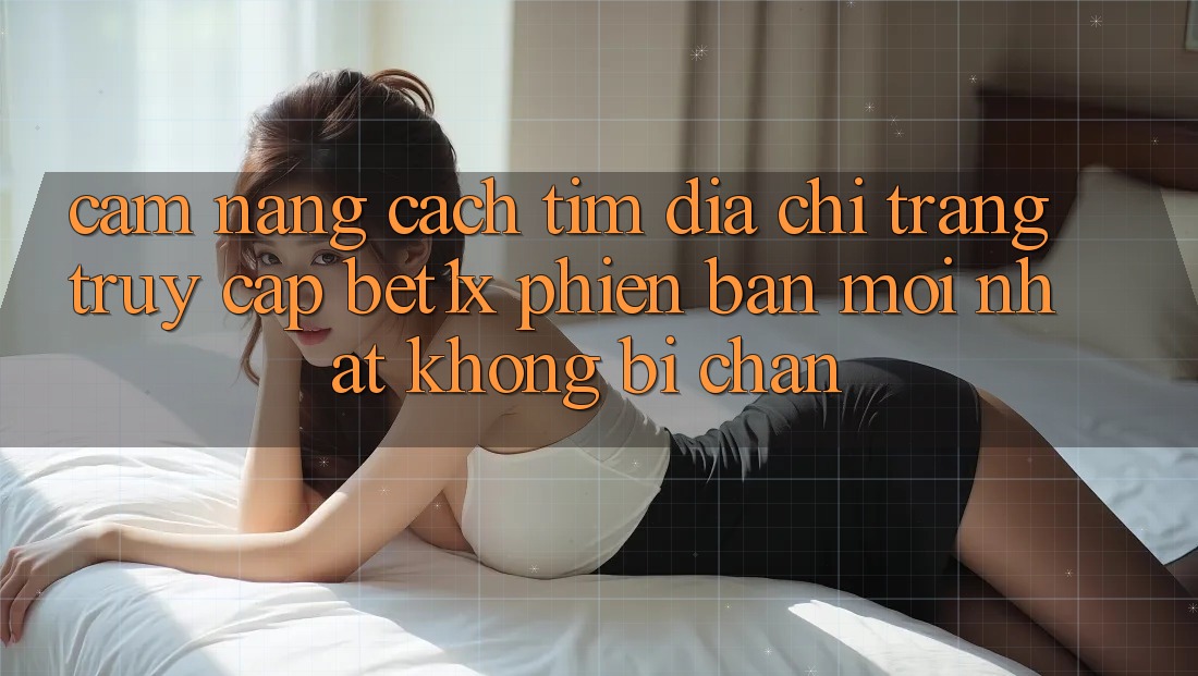 Cẩm nang Cách Tìm Địa chỉ trang Truy Cập bet1x Phiên bản mới Nhất Không Bị Chặn