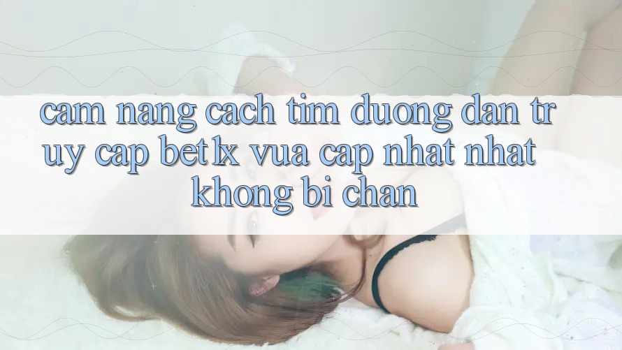 Cẩm nang Cách Tìm Đường dẫn Truy Cập bet1x Vừa cập nhật Nhất Không Bị Chặn