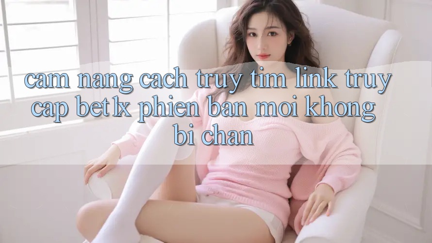 Cẩm nang Cách Truy tìm Link Truy Cập bet1x Phiên bản mới Không Bị Chặn