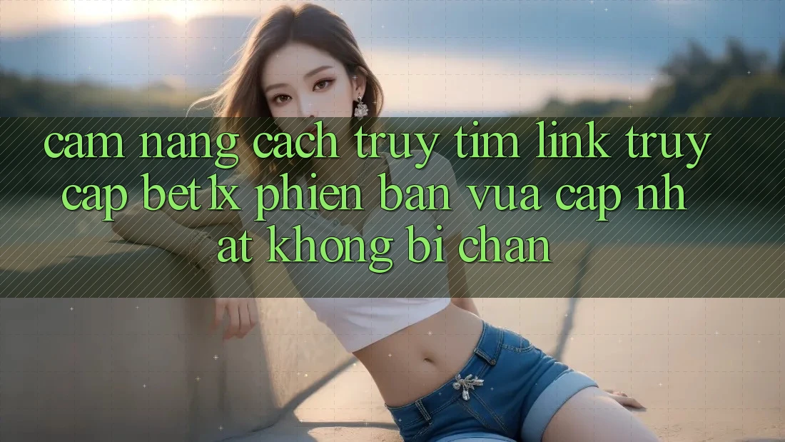 Cẩm nang Cách Truy tìm Link Truy Cập bet1x Phiên bản vừa cập nhật Không Bị Chặn