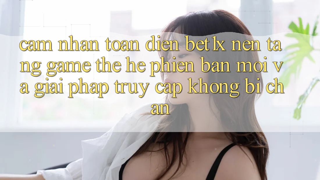 Cảm nhận Toàn Diện bet1x - Nền Tảng Game Thế Hệ Phiên bản mới Và Giải Pháp Truy Cập Không Bị Chặn Cảm nhận Toàn Diện bet1x - Nền Tảng Game Thế Hệ Phiên bản mới Và Giải Pháp Truy Cập Không Bị Chặn