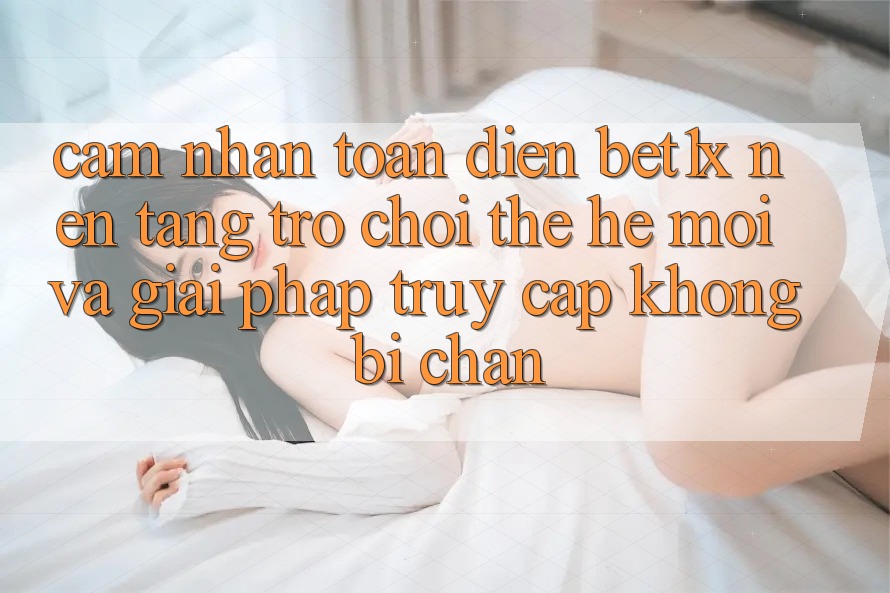 Cảm nhận Toàn Diện bet1x - Nền tảng Trò chơi Thế Hệ Mới Và Giải Pháp Truy Cập Không Bị Chặn
