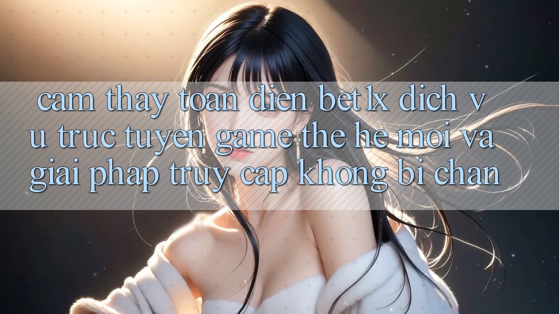 Cảm thấy Toàn Diện bet1x - Dịch vụ trực tuyến Game Thế Hệ Mới Và Giải Pháp Truy Cập Không Bị Chặn