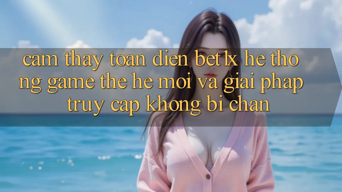 Cảm thấy Toàn Diện bet1x - Hệ thống Game Thế Hệ Mới Và Giải Pháp Truy Cập Không Bị Chặn