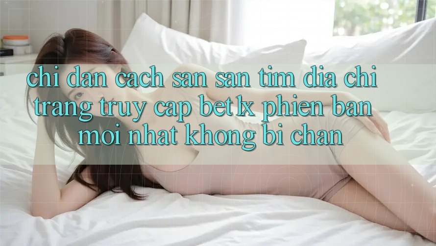 Chỉ dẫn Cách Săn săn tìm Địa chỉ trang Truy Cập bet1x Phiên bản mới Nhất Không Bị Chặn Chỉ dẫn Cách Săn săn tìm Địa chỉ trang Truy Cập bet1x Phiên bản mới Nhất Không Bị Chặn