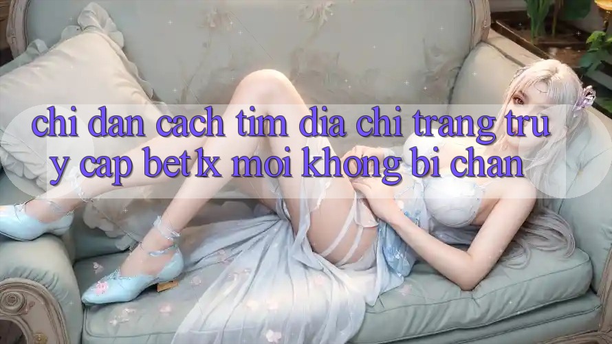 Chỉ dẫn Cách Tìm Địa chỉ trang Truy Cập bet1x Mới Không Bị Chặn