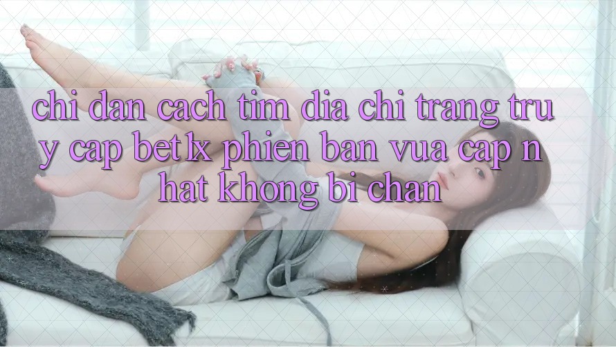 Chỉ dẫn Cách Tìm Địa chỉ trang Truy Cập bet1x Phiên bản vừa cập nhật Không Bị Chặn