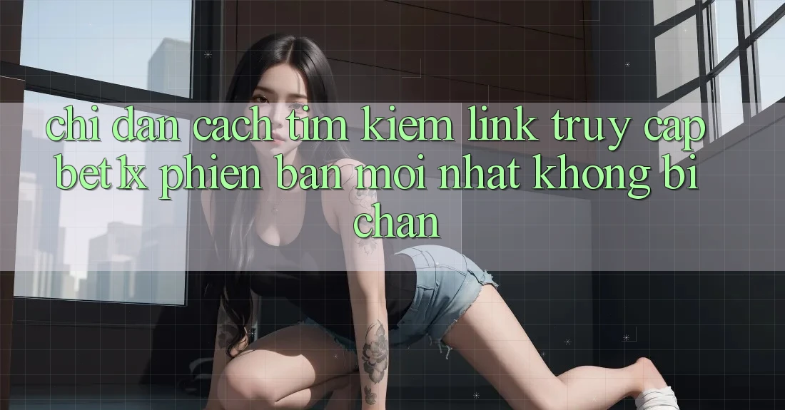 Chỉ dẫn Cách Tìm kiếm Link Truy Cập bet1x Phiên bản mới Nhất Không Bị Chặn