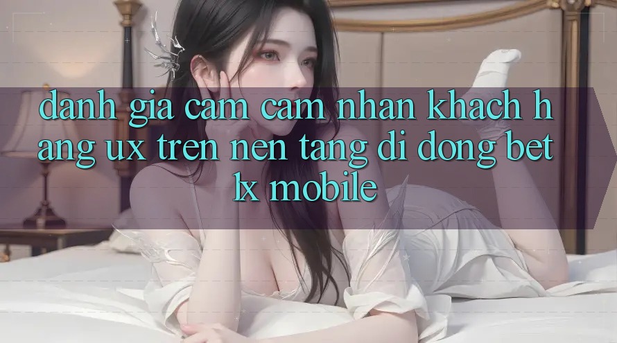 Đánh Giá Cảm cảm nhận Khách hàng (UX) Trên Nền tảng di động bet1x Mobile