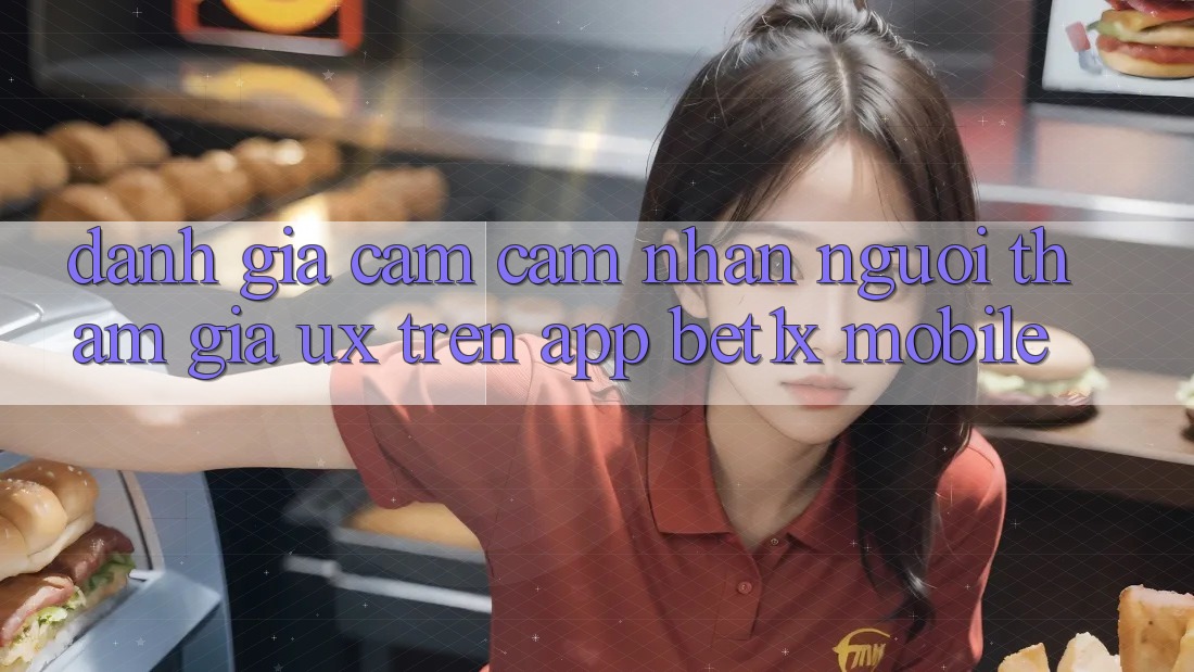Đánh Giá Cảm cảm nhận Người tham gia (UX) Trên App bet1x Mobile
