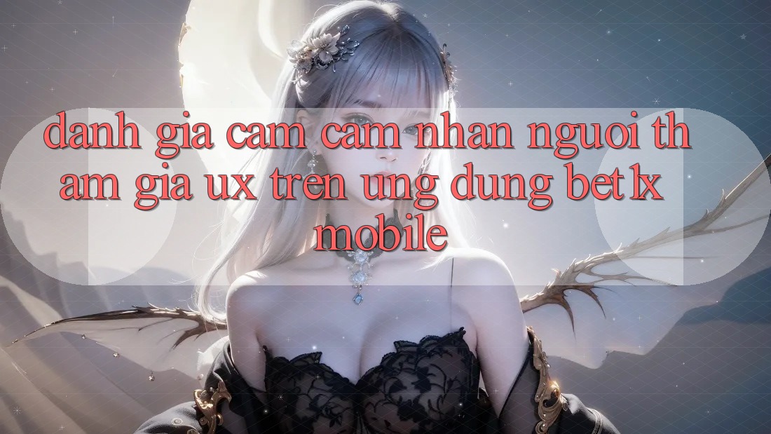Đánh Giá Cảm cảm nhận Người tham gia (UX) Trên Ứng Dụng bet1x Mobile