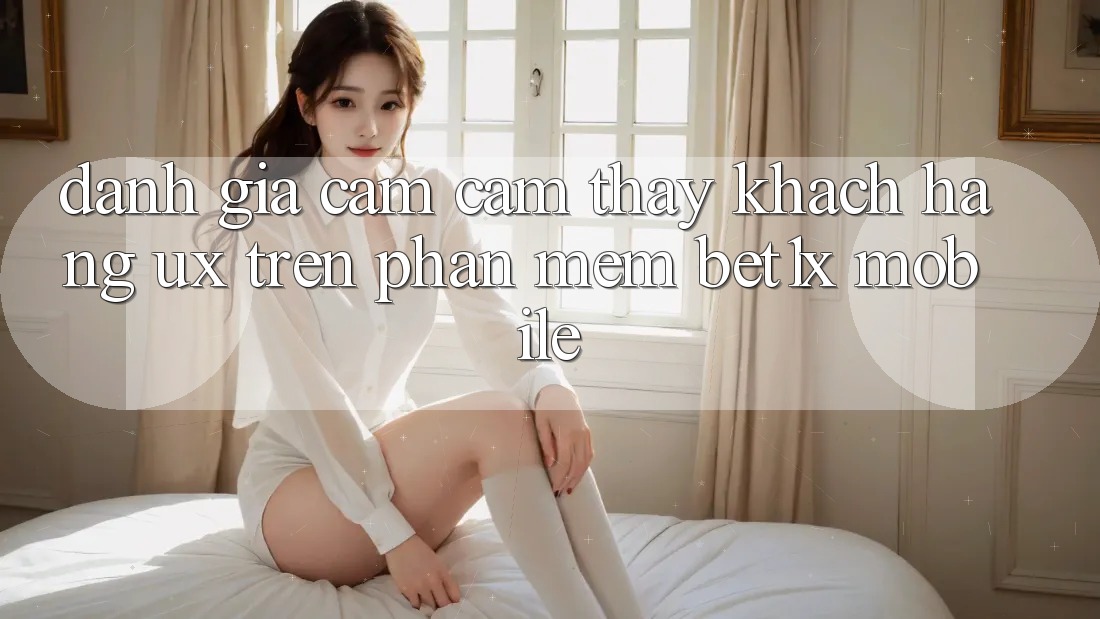 Đánh Giá Cảm cảm thấy Khách hàng (UX) Trên Phần mềm bet1x Mobile