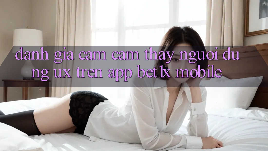 Đánh Giá Cảm cảm thấy Người Dùng (UX) Trên App bet1x Mobile