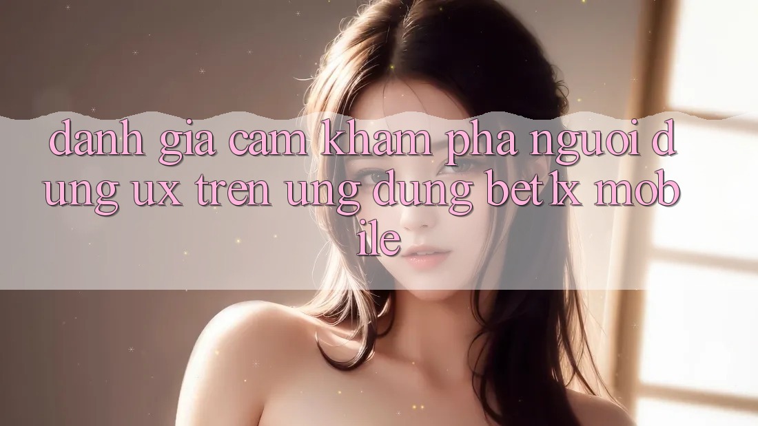 Đánh Giá Cảm khám phá Người Dùng (UX) Trên Ứng Dụng bet1x Mobile