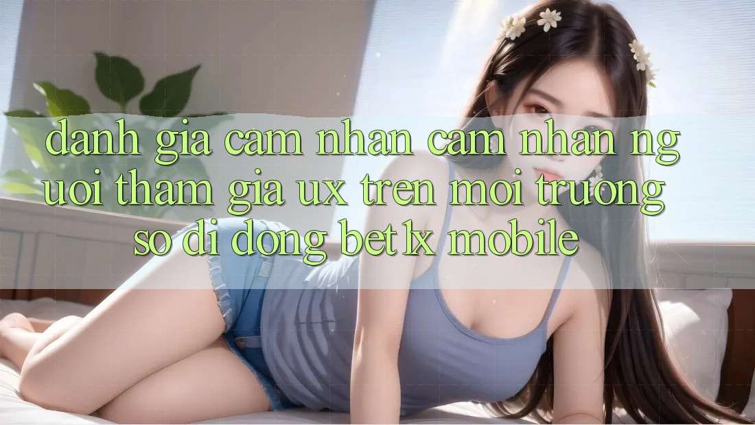Đánh Giá Cảm nhận cảm nhận Người tham gia (UX) Trên Môi trường số di động bet1x Mobile