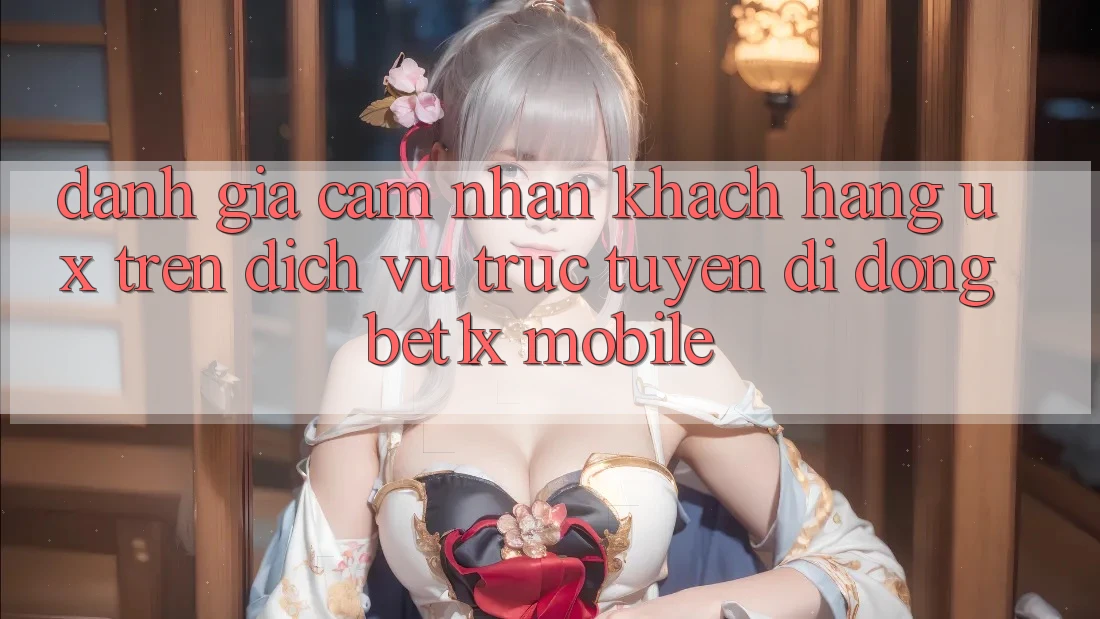 Đánh Giá Cảm nhận Khách hàng (UX) Trên Dịch vụ trực tuyến di động bet1x Mobile