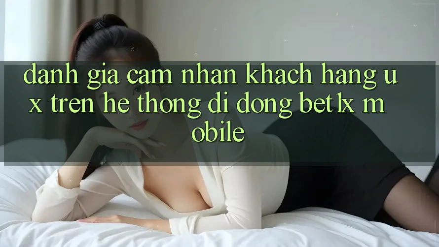 Đánh Giá Cảm nhận Khách hàng (UX) Trên Hệ thống di động bet1x Mobile