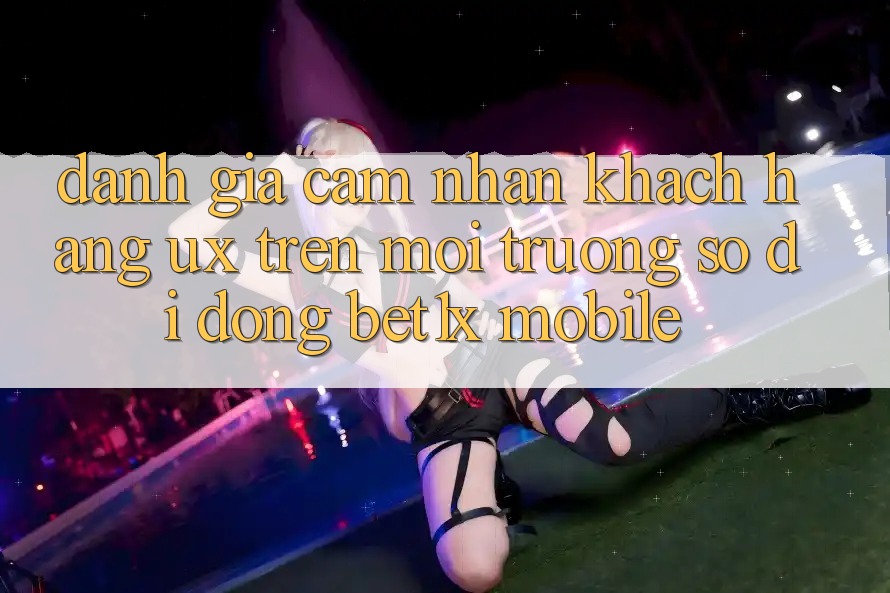 Đánh Giá Cảm nhận Khách hàng (UX) Trên Môi trường số di động bet1x Mobile Đánh Giá Cảm nhận Khách hàng (UX) Trên Môi trường số di động bet1x Mobile