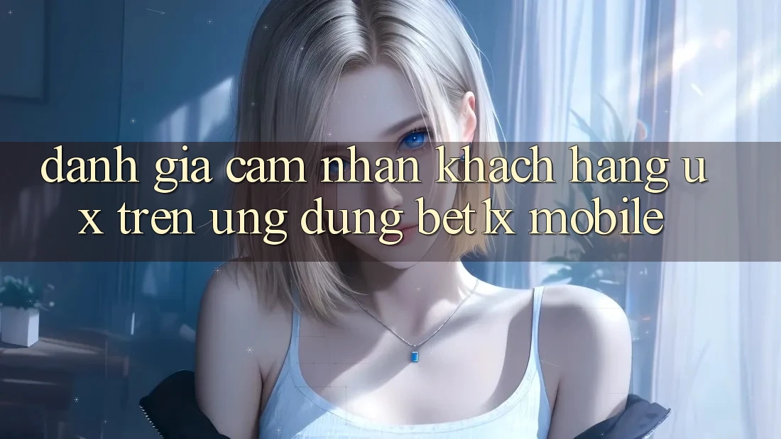 Đánh Giá Cảm nhận Khách hàng (UX) Trên Ứng Dụng bet1x Mobile